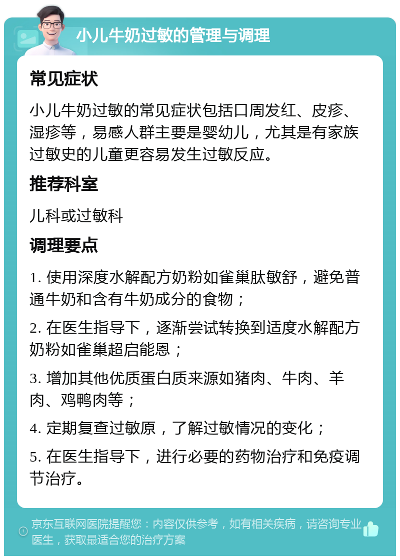 小儿牛奶过敏的管理与调理 常见症状 小儿牛奶过敏的常见症状包括口周发红、皮疹、湿疹等，易感人群主要是婴幼儿，尤其是有家族过敏史的儿童更容易发生过敏反应。 推荐科室 儿科或过敏科 调理要点 1. 使用深度水解配方奶粉如雀巢肽敏舒，避免普通牛奶和含有牛奶成分的食物； 2. 在医生指导下，逐渐尝试转换到适度水解配方奶粉如雀巢超启能恩； 3. 增加其他优质蛋白质来源如猪肉、牛肉、羊肉、鸡鸭肉等； 4. 定期复查过敏原，了解过敏情况的变化； 5. 在医生指导下，进行必要的药物治疗和免疫调节治疗。