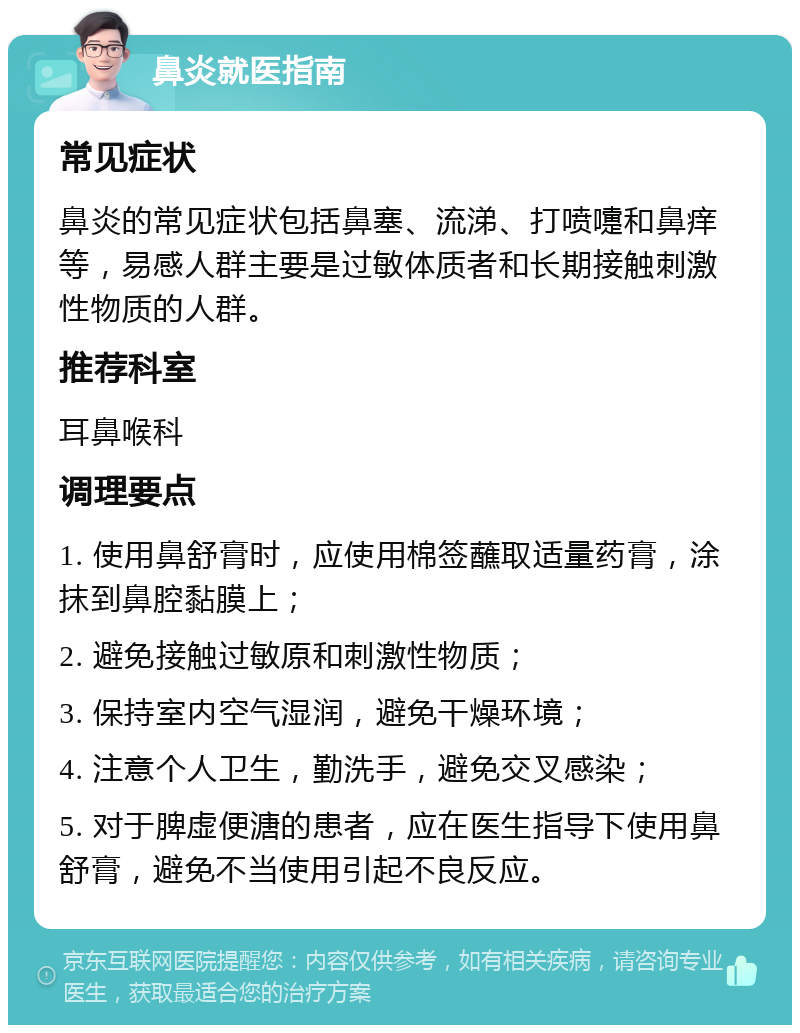 鼻炎就医指南 常见症状 鼻炎的常见症状包括鼻塞、流涕、打喷嚏和鼻痒等，易感人群主要是过敏体质者和长期接触刺激性物质的人群。 推荐科室 耳鼻喉科 调理要点 1. 使用鼻舒膏时，应使用棉签蘸取适量药膏，涂抹到鼻腔黏膜上； 2. 避免接触过敏原和刺激性物质； 3. 保持室内空气湿润，避免干燥环境； 4. 注意个人卫生，勤洗手，避免交叉感染； 5. 对于脾虚便溏的患者，应在医生指导下使用鼻舒膏，避免不当使用引起不良反应。