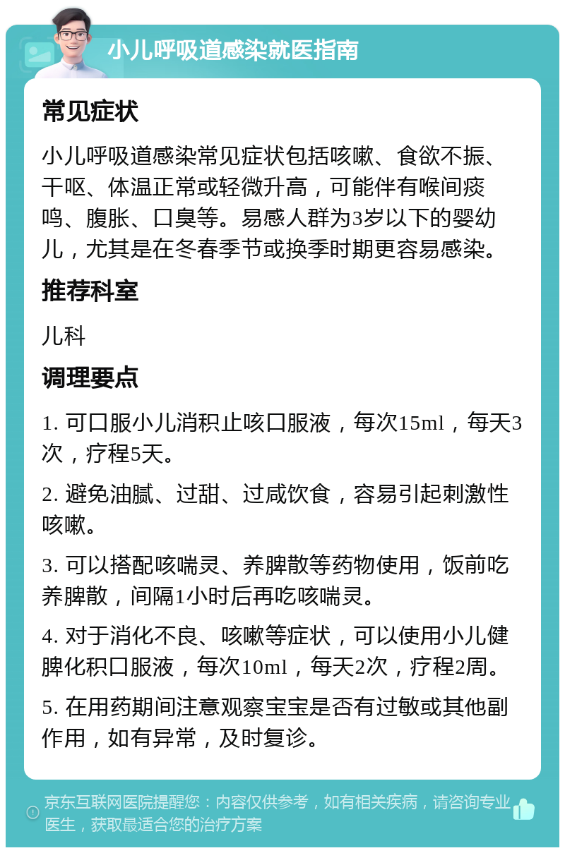 小儿呼吸道感染就医指南 常见症状 小儿呼吸道感染常见症状包括咳嗽、食欲不振、干呕、体温正常或轻微升高，可能伴有喉间痰鸣、腹胀、口臭等。易感人群为3岁以下的婴幼儿，尤其是在冬春季节或换季时期更容易感染。 推荐科室 儿科 调理要点 1. 可口服小儿消积止咳口服液，每次15ml，每天3次，疗程5天。 2. 避免油腻、过甜、过咸饮食，容易引起刺激性咳嗽。 3. 可以搭配咳喘灵、养脾散等药物使用，饭前吃养脾散，间隔1小时后再吃咳喘灵。 4. 对于消化不良、咳嗽等症状，可以使用小儿健脾化积口服液，每次10ml，每天2次，疗程2周。 5. 在用药期间注意观察宝宝是否有过敏或其他副作用，如有异常，及时复诊。