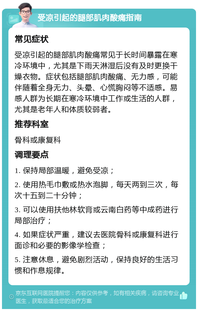 受凉引起的腿部肌肉酸痛指南 常见症状 受凉引起的腿部肌肉酸痛常见于长时间暴露在寒冷环境中，尤其是下雨天淋湿后没有及时更换干燥衣物。症状包括腿部肌肉酸痛、无力感，可能伴随着全身无力、头晕、心慌胸闷等不适感。易感人群为长期在寒冷环境中工作或生活的人群，尤其是老年人和体质较弱者。 推荐科室 骨科或康复科 调理要点 1. 保持局部温暖，避免受凉； 2. 使用热毛巾敷或热水泡脚，每天两到三次，每次十五到二十分钟； 3. 可以使用扶他林软膏或云南白药等中成药进行局部治疗； 4. 如果症状严重，建议去医院骨科或康复科进行面诊和必要的影像学检查； 5. 注意休息，避免剧烈活动，保持良好的生活习惯和作息规律。