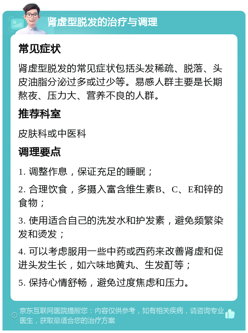 肾虚型脱发的治疗与调理 常见症状 肾虚型脱发的常见症状包括头发稀疏、脱落、头皮油脂分泌过多或过少等。易感人群主要是长期熬夜、压力大、营养不良的人群。 推荐科室 皮肤科或中医科 调理要点 1. 调整作息，保证充足的睡眠； 2. 合理饮食，多摄入富含维生素B、C、E和锌的食物； 3. 使用适合自己的洗发水和护发素，避免频繁染发和烫发； 4. 可以考虑服用一些中药或西药来改善肾虚和促进头发生长，如六味地黄丸、生发酊等； 5. 保持心情舒畅，避免过度焦虑和压力。