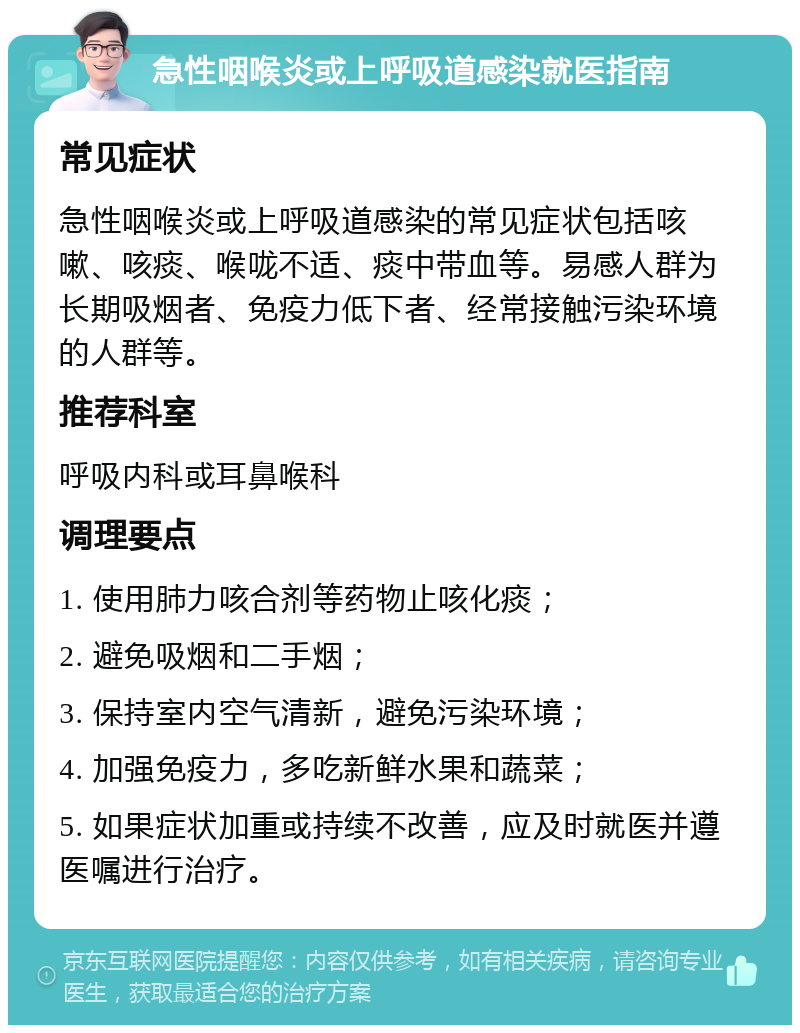 急性咽喉炎或上呼吸道感染就医指南 常见症状 急性咽喉炎或上呼吸道感染的常见症状包括咳嗽、咳痰、喉咙不适、痰中带血等。易感人群为长期吸烟者、免疫力低下者、经常接触污染环境的人群等。 推荐科室 呼吸内科或耳鼻喉科 调理要点 1. 使用肺力咳合剂等药物止咳化痰； 2. 避免吸烟和二手烟； 3. 保持室内空气清新，避免污染环境； 4. 加强免疫力，多吃新鲜水果和蔬菜； 5. 如果症状加重或持续不改善，应及时就医并遵医嘱进行治疗。