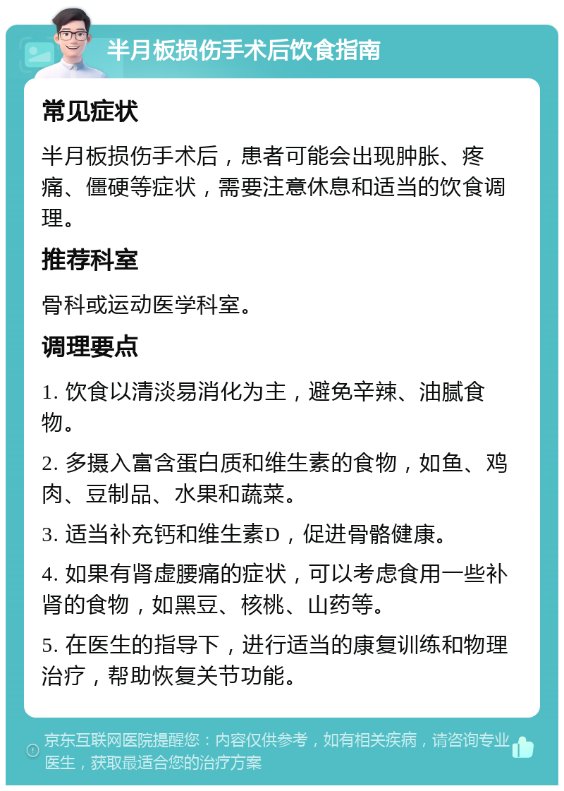 半月板损伤手术后饮食指南 常见症状 半月板损伤手术后，患者可能会出现肿胀、疼痛、僵硬等症状，需要注意休息和适当的饮食调理。 推荐科室 骨科或运动医学科室。 调理要点 1. 饮食以清淡易消化为主，避免辛辣、油腻食物。 2. 多摄入富含蛋白质和维生素的食物，如鱼、鸡肉、豆制品、水果和蔬菜。 3. 适当补充钙和维生素D，促进骨骼健康。 4. 如果有肾虚腰痛的症状，可以考虑食用一些补肾的食物，如黑豆、核桃、山药等。 5. 在医生的指导下，进行适当的康复训练和物理治疗，帮助恢复关节功能。