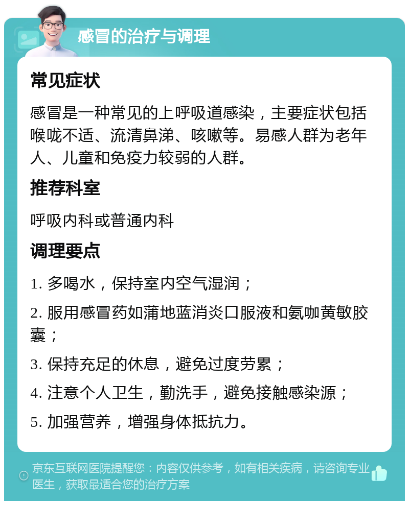 感冒的治疗与调理 常见症状 感冒是一种常见的上呼吸道感染，主要症状包括喉咙不适、流清鼻涕、咳嗽等。易感人群为老年人、儿童和免疫力较弱的人群。 推荐科室 呼吸内科或普通内科 调理要点 1. 多喝水，保持室内空气湿润； 2. 服用感冒药如蒲地蓝消炎口服液和氨咖黄敏胶囊； 3. 保持充足的休息，避免过度劳累； 4. 注意个人卫生，勤洗手，避免接触感染源； 5. 加强营养，增强身体抵抗力。