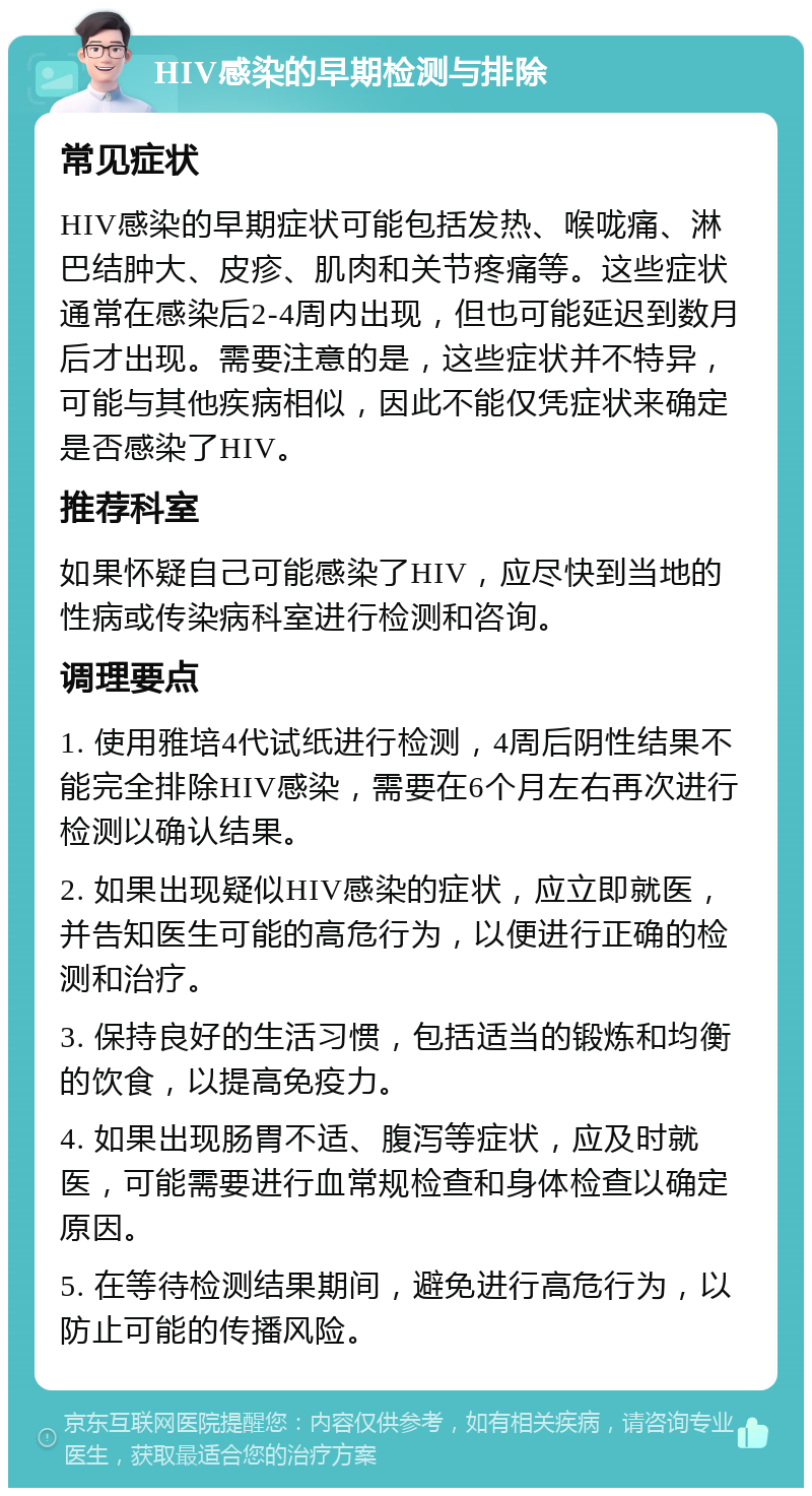 HIV感染的早期检测与排除 常见症状 HIV感染的早期症状可能包括发热、喉咙痛、淋巴结肿大、皮疹、肌肉和关节疼痛等。这些症状通常在感染后2-4周内出现，但也可能延迟到数月后才出现。需要注意的是，这些症状并不特异，可能与其他疾病相似，因此不能仅凭症状来确定是否感染了HIV。 推荐科室 如果怀疑自己可能感染了HIV，应尽快到当地的性病或传染病科室进行检测和咨询。 调理要点 1. 使用雅培4代试纸进行检测，4周后阴性结果不能完全排除HIV感染，需要在6个月左右再次进行检测以确认结果。 2. 如果出现疑似HIV感染的症状，应立即就医，并告知医生可能的高危行为，以便进行正确的检测和治疗。 3. 保持良好的生活习惯，包括适当的锻炼和均衡的饮食，以提高免疫力。 4. 如果出现肠胃不适、腹泻等症状，应及时就医，可能需要进行血常规检查和身体检查以确定原因。 5. 在等待检测结果期间，避免进行高危行为，以防止可能的传播风险。