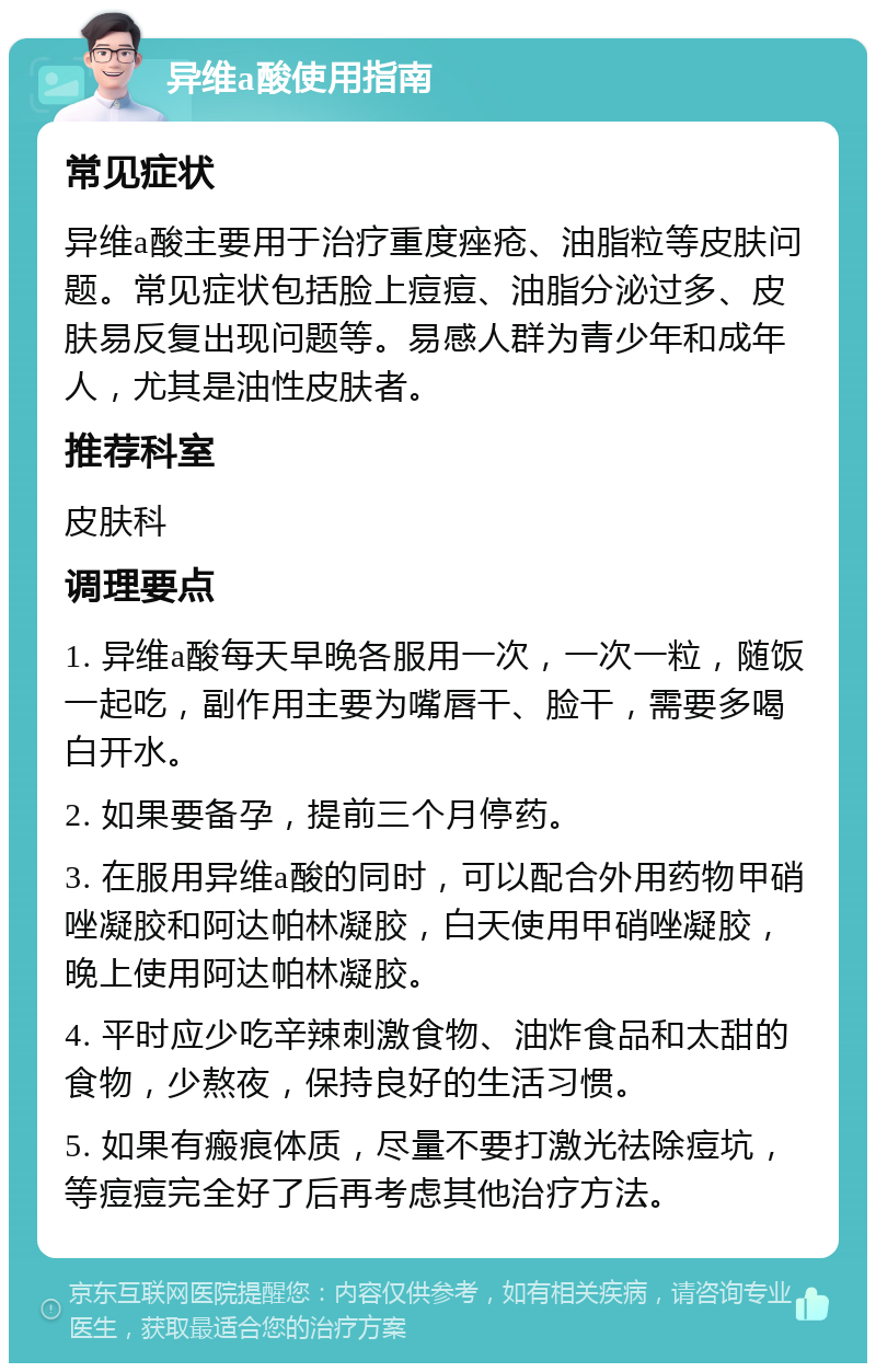 异维a酸使用指南 常见症状 异维a酸主要用于治疗重度痤疮、油脂粒等皮肤问题。常见症状包括脸上痘痘、油脂分泌过多、皮肤易反复出现问题等。易感人群为青少年和成年人，尤其是油性皮肤者。 推荐科室 皮肤科 调理要点 1. 异维a酸每天早晚各服用一次，一次一粒，随饭一起吃，副作用主要为嘴唇干、脸干，需要多喝白开水。 2. 如果要备孕，提前三个月停药。 3. 在服用异维a酸的同时，可以配合外用药物甲硝唑凝胶和阿达帕林凝胶，白天使用甲硝唑凝胶，晚上使用阿达帕林凝胶。 4. 平时应少吃辛辣刺激食物、油炸食品和太甜的食物，少熬夜，保持良好的生活习惯。 5. 如果有瘢痕体质，尽量不要打激光祛除痘坑，等痘痘完全好了后再考虑其他治疗方法。