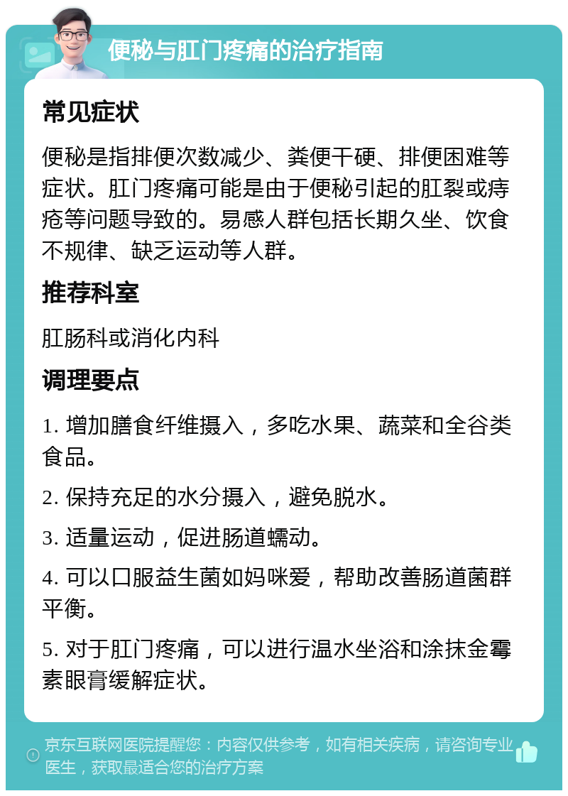 便秘与肛门疼痛的治疗指南 常见症状 便秘是指排便次数减少、粪便干硬、排便困难等症状。肛门疼痛可能是由于便秘引起的肛裂或痔疮等问题导致的。易感人群包括长期久坐、饮食不规律、缺乏运动等人群。 推荐科室 肛肠科或消化内科 调理要点 1. 增加膳食纤维摄入，多吃水果、蔬菜和全谷类食品。 2. 保持充足的水分摄入，避免脱水。 3. 适量运动，促进肠道蠕动。 4. 可以口服益生菌如妈咪爱，帮助改善肠道菌群平衡。 5. 对于肛门疼痛，可以进行温水坐浴和涂抹金霉素眼膏缓解症状。