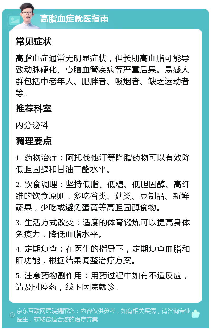 高脂血症就医指南 常见症状 高脂血症通常无明显症状，但长期高血脂可能导致动脉硬化、心脑血管疾病等严重后果。易感人群包括中老年人、肥胖者、吸烟者、缺乏运动者等。 推荐科室 内分泌科 调理要点 1. 药物治疗：阿托伐他汀等降脂药物可以有效降低胆固醇和甘油三酯水平。 2. 饮食调理：坚持低脂、低糖、低胆固醇、高纤维的饮食原则，多吃谷类、菇类、豆制品、新鲜蔬果，少吃或避免蛋黄等高胆固醇食物。 3. 生活方式改变：适度的体育锻炼可以提高身体免疫力，降低血脂水平。 4. 定期复查：在医生的指导下，定期复查血脂和肝功能，根据结果调整治疗方案。 5. 注意药物副作用：用药过程中如有不适反应，请及时停药，线下医院就诊。