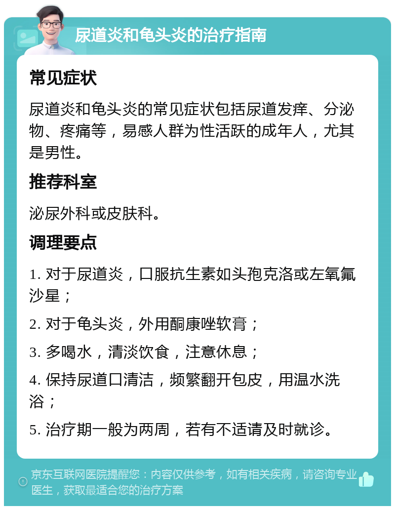 尿道炎和龟头炎的治疗指南 常见症状 尿道炎和龟头炎的常见症状包括尿道发痒、分泌物、疼痛等，易感人群为性活跃的成年人，尤其是男性。 推荐科室 泌尿外科或皮肤科。 调理要点 1. 对于尿道炎，口服抗生素如头孢克洛或左氧氟沙星； 2. 对于龟头炎，外用酮康唑软膏； 3. 多喝水，清淡饮食，注意休息； 4. 保持尿道口清洁，频繁翻开包皮，用温水洗浴； 5. 治疗期一般为两周，若有不适请及时就诊。