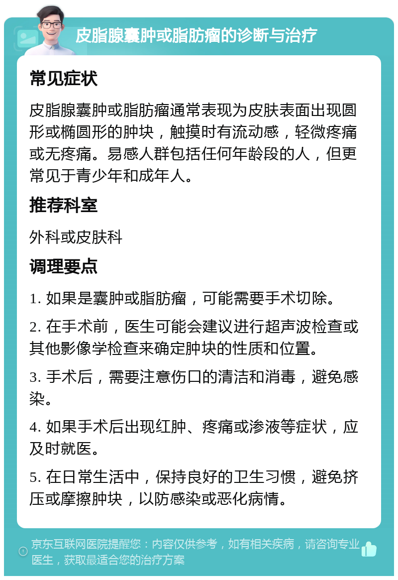 皮脂腺囊肿或脂肪瘤的诊断与治疗 常见症状 皮脂腺囊肿或脂肪瘤通常表现为皮肤表面出现圆形或椭圆形的肿块，触摸时有流动感，轻微疼痛或无疼痛。易感人群包括任何年龄段的人，但更常见于青少年和成年人。 推荐科室 外科或皮肤科 调理要点 1. 如果是囊肿或脂肪瘤，可能需要手术切除。 2. 在手术前，医生可能会建议进行超声波检查或其他影像学检查来确定肿块的性质和位置。 3. 手术后，需要注意伤口的清洁和消毒，避免感染。 4. 如果手术后出现红肿、疼痛或渗液等症状，应及时就医。 5. 在日常生活中，保持良好的卫生习惯，避免挤压或摩擦肿块，以防感染或恶化病情。