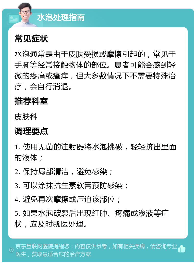 水泡处理指南 常见症状 水泡通常是由于皮肤受损或摩擦引起的，常见于手脚等经常接触物体的部位。患者可能会感到轻微的疼痛或瘙痒，但大多数情况下不需要特殊治疗，会自行消退。 推荐科室 皮肤科 调理要点 1. 使用无菌的注射器将水泡挑破，轻轻挤出里面的液体； 2. 保持局部清洁，避免感染； 3. 可以涂抹抗生素软膏预防感染； 4. 避免再次摩擦或压迫该部位； 5. 如果水泡破裂后出现红肿、疼痛或渗液等症状，应及时就医处理。