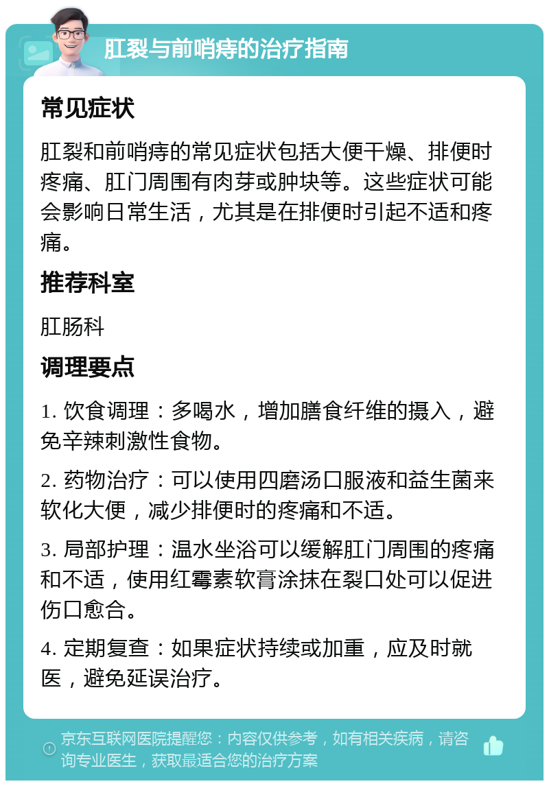 肛裂与前哨痔的治疗指南 常见症状 肛裂和前哨痔的常见症状包括大便干燥、排便时疼痛、肛门周围有肉芽或肿块等。这些症状可能会影响日常生活，尤其是在排便时引起不适和疼痛。 推荐科室 肛肠科 调理要点 1. 饮食调理：多喝水，增加膳食纤维的摄入，避免辛辣刺激性食物。 2. 药物治疗：可以使用四磨汤口服液和益生菌来软化大便，减少排便时的疼痛和不适。 3. 局部护理：温水坐浴可以缓解肛门周围的疼痛和不适，使用红霉素软膏涂抹在裂口处可以促进伤口愈合。 4. 定期复查：如果症状持续或加重，应及时就医，避免延误治疗。