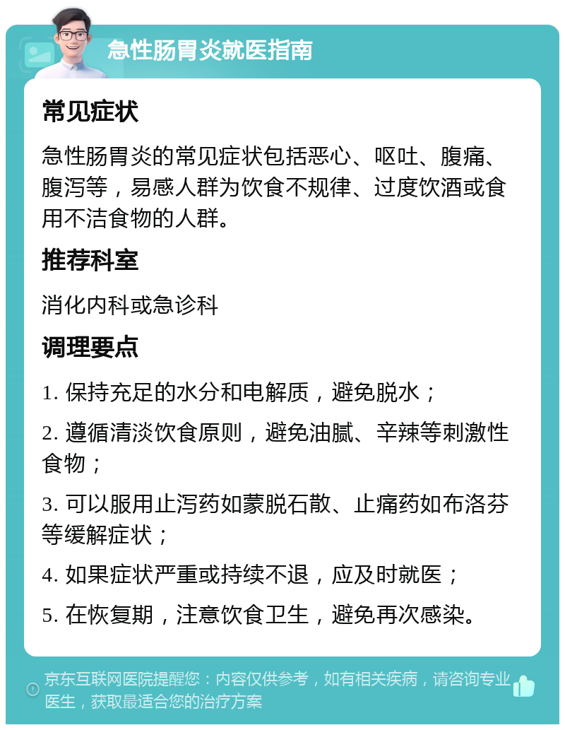 急性肠胃炎就医指南 常见症状 急性肠胃炎的常见症状包括恶心、呕吐、腹痛、腹泻等，易感人群为饮食不规律、过度饮酒或食用不洁食物的人群。 推荐科室 消化内科或急诊科 调理要点 1. 保持充足的水分和电解质，避免脱水； 2. 遵循清淡饮食原则，避免油腻、辛辣等刺激性食物； 3. 可以服用止泻药如蒙脱石散、止痛药如布洛芬等缓解症状； 4. 如果症状严重或持续不退，应及时就医； 5. 在恢复期，注意饮食卫生，避免再次感染。