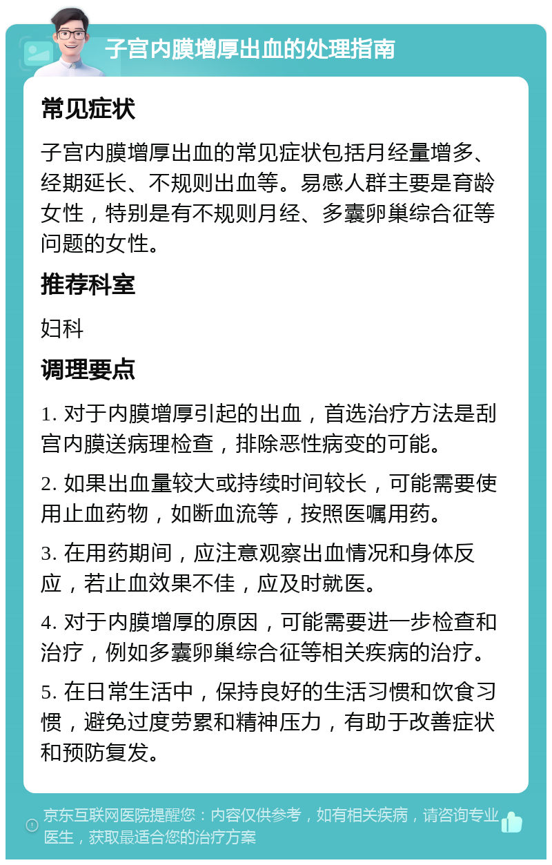 子宫内膜增厚出血的处理指南 常见症状 子宫内膜增厚出血的常见症状包括月经量增多、经期延长、不规则出血等。易感人群主要是育龄女性，特别是有不规则月经、多囊卵巢综合征等问题的女性。 推荐科室 妇科 调理要点 1. 对于内膜增厚引起的出血，首选治疗方法是刮宫内膜送病理检查，排除恶性病变的可能。 2. 如果出血量较大或持续时间较长，可能需要使用止血药物，如断血流等，按照医嘱用药。 3. 在用药期间，应注意观察出血情况和身体反应，若止血效果不佳，应及时就医。 4. 对于内膜增厚的原因，可能需要进一步检查和治疗，例如多囊卵巢综合征等相关疾病的治疗。 5. 在日常生活中，保持良好的生活习惯和饮食习惯，避免过度劳累和精神压力，有助于改善症状和预防复发。