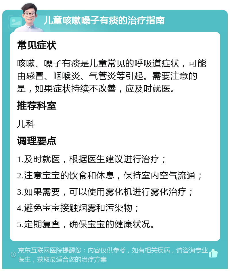 儿童咳嗽嗓子有痰的治疗指南 常见症状 咳嗽、嗓子有痰是儿童常见的呼吸道症状，可能由感冒、咽喉炎、气管炎等引起。需要注意的是，如果症状持续不改善，应及时就医。 推荐科室 儿科 调理要点 1.及时就医，根据医生建议进行治疗； 2.注意宝宝的饮食和休息，保持室内空气流通； 3.如果需要，可以使用雾化机进行雾化治疗； 4.避免宝宝接触烟雾和污染物； 5.定期复查，确保宝宝的健康状况。