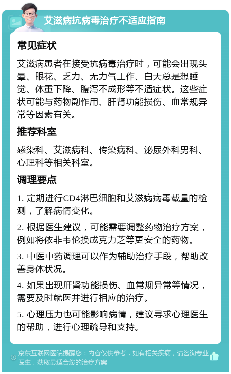 艾滋病抗病毒治疗不适应指南 常见症状 艾滋病患者在接受抗病毒治疗时，可能会出现头晕、眼花、乏力、无力气工作、白天总是想睡觉、体重下降、腹泻不成形等不适症状。这些症状可能与药物副作用、肝肾功能损伤、血常规异常等因素有关。 推荐科室 感染科、艾滋病科、传染病科、泌尿外科男科、心理科等相关科室。 调理要点 1. 定期进行CD4淋巴细胞和艾滋病病毒载量的检测，了解病情变化。 2. 根据医生建议，可能需要调整药物治疗方案，例如将依非韦伦换成克力芝等更安全的药物。 3. 中医中药调理可以作为辅助治疗手段，帮助改善身体状况。 4. 如果出现肝肾功能损伤、血常规异常等情况，需要及时就医并进行相应的治疗。 5. 心理压力也可能影响病情，建议寻求心理医生的帮助，进行心理疏导和支持。