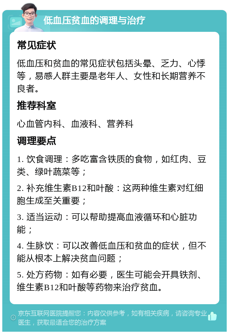 低血压贫血的调理与治疗 常见症状 低血压和贫血的常见症状包括头晕、乏力、心悸等，易感人群主要是老年人、女性和长期营养不良者。 推荐科室 心血管内科、血液科、营养科 调理要点 1. 饮食调理：多吃富含铁质的食物，如红肉、豆类、绿叶蔬菜等； 2. 补充维生素B12和叶酸：这两种维生素对红细胞生成至关重要； 3. 适当运动：可以帮助提高血液循环和心脏功能； 4. 生脉饮：可以改善低血压和贫血的症状，但不能从根本上解决贫血问题； 5. 处方药物：如有必要，医生可能会开具铁剂、维生素B12和叶酸等药物来治疗贫血。