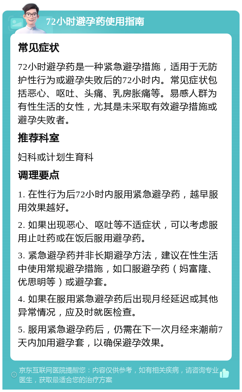 72小时避孕药使用指南 常见症状 72小时避孕药是一种紧急避孕措施，适用于无防护性行为或避孕失败后的72小时内。常见症状包括恶心、呕吐、头痛、乳房胀痛等。易感人群为有性生活的女性，尤其是未采取有效避孕措施或避孕失败者。 推荐科室 妇科或计划生育科 调理要点 1. 在性行为后72小时内服用紧急避孕药，越早服用效果越好。 2. 如果出现恶心、呕吐等不适症状，可以考虑服用止吐药或在饭后服用避孕药。 3. 紧急避孕药并非长期避孕方法，建议在性生活中使用常规避孕措施，如口服避孕药（妈富隆、优思明等）或避孕套。 4. 如果在服用紧急避孕药后出现月经延迟或其他异常情况，应及时就医检查。 5. 服用紧急避孕药后，仍需在下一次月经来潮前7天内加用避孕套，以确保避孕效果。