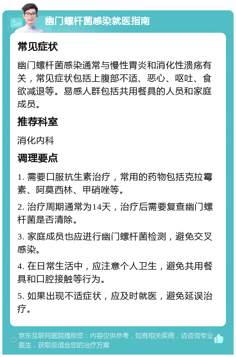 幽门螺杆菌感染就医指南 常见症状 幽门螺杆菌感染通常与慢性胃炎和消化性溃疡有关，常见症状包括上腹部不适、恶心、呕吐、食欲减退等。易感人群包括共用餐具的人员和家庭成员。 推荐科室 消化内科 调理要点 1. 需要口服抗生素治疗，常用的药物包括克拉霉素、阿莫西林、甲硝唑等。 2. 治疗周期通常为14天，治疗后需要复查幽门螺杆菌是否清除。 3. 家庭成员也应进行幽门螺杆菌检测，避免交叉感染。 4. 在日常生活中，应注意个人卫生，避免共用餐具和口腔接触等行为。 5. 如果出现不适症状，应及时就医，避免延误治疗。