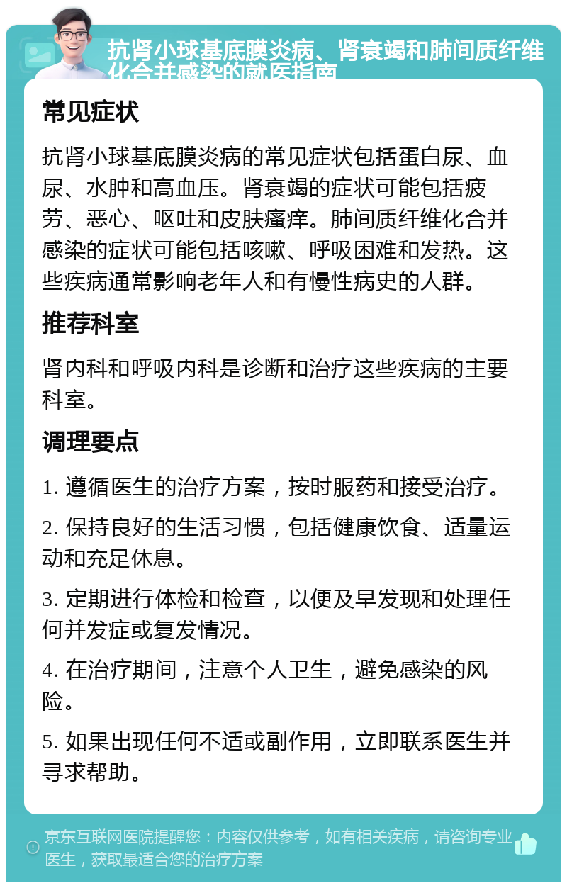 抗肾小球基底膜炎病、肾衰竭和肺间质纤维化合并感染的就医指南 常见症状 抗肾小球基底膜炎病的常见症状包括蛋白尿、血尿、水肿和高血压。肾衰竭的症状可能包括疲劳、恶心、呕吐和皮肤瘙痒。肺间质纤维化合并感染的症状可能包括咳嗽、呼吸困难和发热。这些疾病通常影响老年人和有慢性病史的人群。 推荐科室 肾内科和呼吸内科是诊断和治疗这些疾病的主要科室。 调理要点 1. 遵循医生的治疗方案，按时服药和接受治疗。 2. 保持良好的生活习惯，包括健康饮食、适量运动和充足休息。 3. 定期进行体检和检查，以便及早发现和处理任何并发症或复发情况。 4. 在治疗期间，注意个人卫生，避免感染的风险。 5. 如果出现任何不适或副作用，立即联系医生并寻求帮助。