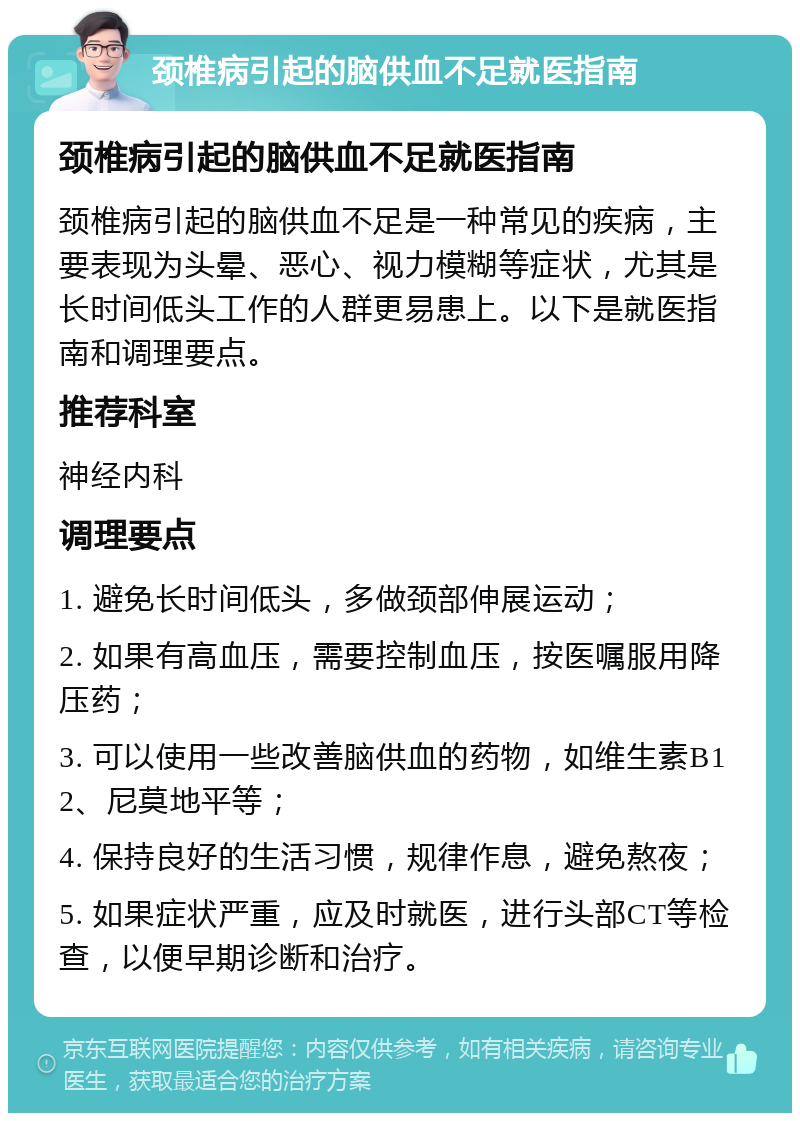 颈椎病引起的脑供血不足就医指南 颈椎病引起的脑供血不足就医指南 颈椎病引起的脑供血不足是一种常见的疾病，主要表现为头晕、恶心、视力模糊等症状，尤其是长时间低头工作的人群更易患上。以下是就医指南和调理要点。 推荐科室 神经内科 调理要点 1. 避免长时间低头，多做颈部伸展运动； 2. 如果有高血压，需要控制血压，按医嘱服用降压药； 3. 可以使用一些改善脑供血的药物，如维生素B12、尼莫地平等； 4. 保持良好的生活习惯，规律作息，避免熬夜； 5. 如果症状严重，应及时就医，进行头部CT等检查，以便早期诊断和治疗。