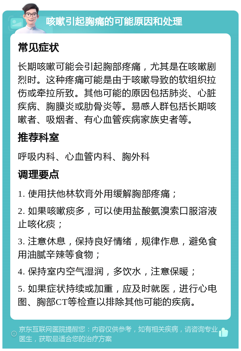 咳嗽引起胸痛的可能原因和处理 常见症状 长期咳嗽可能会引起胸部疼痛，尤其是在咳嗽剧烈时。这种疼痛可能是由于咳嗽导致的软组织拉伤或牵拉所致。其他可能的原因包括肺炎、心脏疾病、胸膜炎或肋骨炎等。易感人群包括长期咳嗽者、吸烟者、有心血管疾病家族史者等。 推荐科室 呼吸内科、心血管内科、胸外科 调理要点 1. 使用扶他林软膏外用缓解胸部疼痛； 2. 如果咳嗽痰多，可以使用盐酸氨溴索口服溶液止咳化痰； 3. 注意休息，保持良好情绪，规律作息，避免食用油腻辛辣等食物； 4. 保持室内空气湿润，多饮水，注意保暖； 5. 如果症状持续或加重，应及时就医，进行心电图、胸部CT等检查以排除其他可能的疾病。