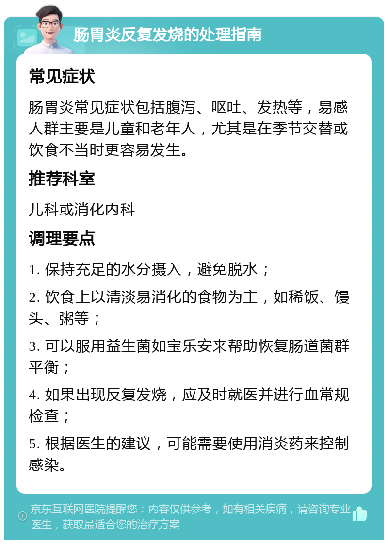 肠胃炎反复发烧的处理指南 常见症状 肠胃炎常见症状包括腹泻、呕吐、发热等，易感人群主要是儿童和老年人，尤其是在季节交替或饮食不当时更容易发生。 推荐科室 儿科或消化内科 调理要点 1. 保持充足的水分摄入，避免脱水； 2. 饮食上以清淡易消化的食物为主，如稀饭、馒头、粥等； 3. 可以服用益生菌如宝乐安来帮助恢复肠道菌群平衡； 4. 如果出现反复发烧，应及时就医并进行血常规检查； 5. 根据医生的建议，可能需要使用消炎药来控制感染。