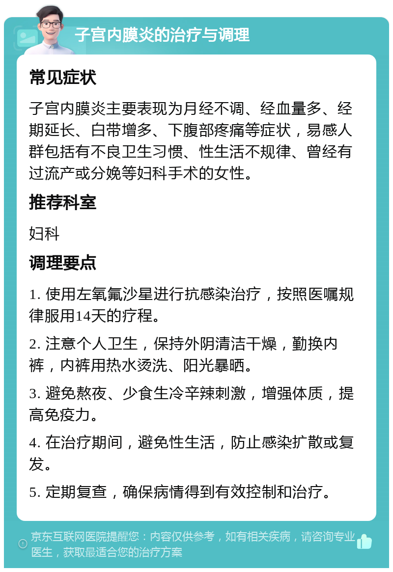 子宫内膜炎的治疗与调理 常见症状 子宫内膜炎主要表现为月经不调、经血量多、经期延长、白带增多、下腹部疼痛等症状，易感人群包括有不良卫生习惯、性生活不规律、曾经有过流产或分娩等妇科手术的女性。 推荐科室 妇科 调理要点 1. 使用左氧氟沙星进行抗感染治疗，按照医嘱规律服用14天的疗程。 2. 注意个人卫生，保持外阴清洁干燥，勤换内裤，内裤用热水烫洗、阳光暴晒。 3. 避免熬夜、少食生冷辛辣刺激，增强体质，提高免疫力。 4. 在治疗期间，避免性生活，防止感染扩散或复发。 5. 定期复查，确保病情得到有效控制和治疗。