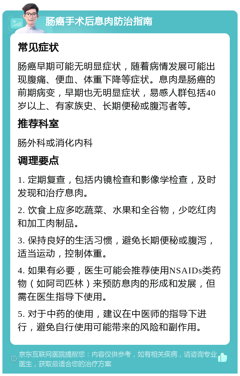 肠癌手术后息肉防治指南 常见症状 肠癌早期可能无明显症状，随着病情发展可能出现腹痛、便血、体重下降等症状。息肉是肠癌的前期病变，早期也无明显症状，易感人群包括40岁以上、有家族史、长期便秘或腹泻者等。 推荐科室 肠外科或消化内科 调理要点 1. 定期复查，包括内镜检查和影像学检查，及时发现和治疗息肉。 2. 饮食上应多吃蔬菜、水果和全谷物，少吃红肉和加工肉制品。 3. 保持良好的生活习惯，避免长期便秘或腹泻，适当运动，控制体重。 4. 如果有必要，医生可能会推荐使用NSAIDs类药物（如阿司匹林）来预防息肉的形成和发展，但需在医生指导下使用。 5. 对于中药的使用，建议在中医师的指导下进行，避免自行使用可能带来的风险和副作用。