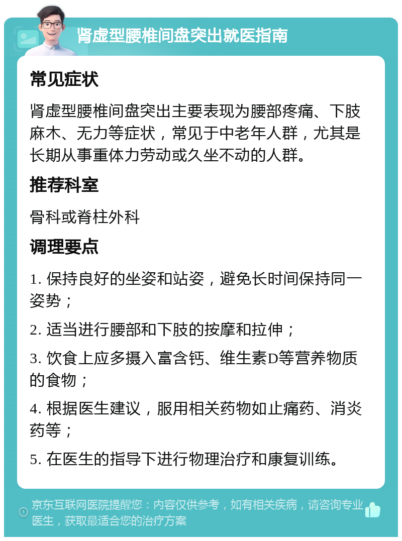 肾虚型腰椎间盘突出就医指南 常见症状 肾虚型腰椎间盘突出主要表现为腰部疼痛、下肢麻木、无力等症状，常见于中老年人群，尤其是长期从事重体力劳动或久坐不动的人群。 推荐科室 骨科或脊柱外科 调理要点 1. 保持良好的坐姿和站姿，避免长时间保持同一姿势； 2. 适当进行腰部和下肢的按摩和拉伸； 3. 饮食上应多摄入富含钙、维生素D等营养物质的食物； 4. 根据医生建议，服用相关药物如止痛药、消炎药等； 5. 在医生的指导下进行物理治疗和康复训练。