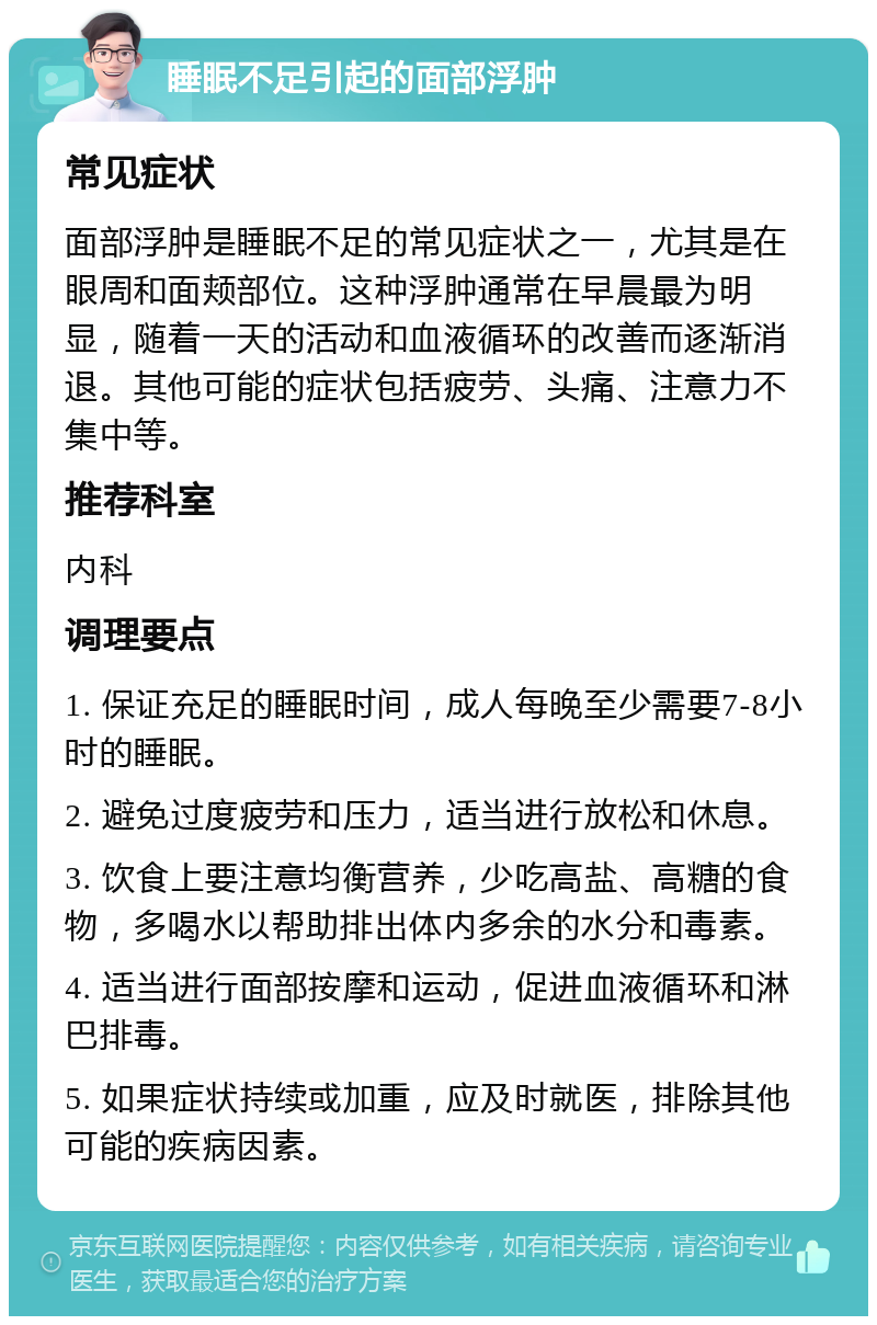 睡眠不足引起的面部浮肿 常见症状 面部浮肿是睡眠不足的常见症状之一，尤其是在眼周和面颊部位。这种浮肿通常在早晨最为明显，随着一天的活动和血液循环的改善而逐渐消退。其他可能的症状包括疲劳、头痛、注意力不集中等。 推荐科室 内科 调理要点 1. 保证充足的睡眠时间，成人每晚至少需要7-8小时的睡眠。 2. 避免过度疲劳和压力，适当进行放松和休息。 3. 饮食上要注意均衡营养，少吃高盐、高糖的食物，多喝水以帮助排出体内多余的水分和毒素。 4. 适当进行面部按摩和运动，促进血液循环和淋巴排毒。 5. 如果症状持续或加重，应及时就医，排除其他可能的疾病因素。