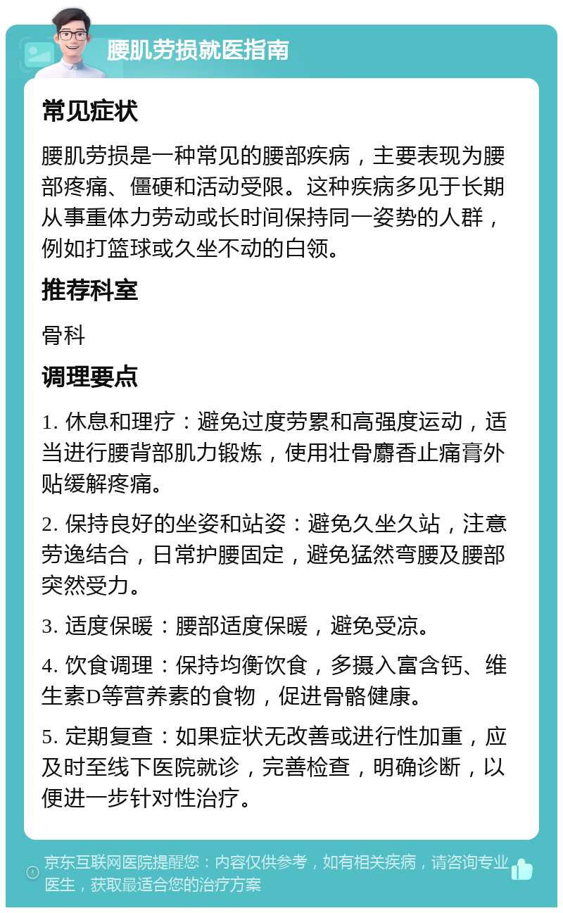 腰肌劳损就医指南 常见症状 腰肌劳损是一种常见的腰部疾病，主要表现为腰部疼痛、僵硬和活动受限。这种疾病多见于长期从事重体力劳动或长时间保持同一姿势的人群，例如打篮球或久坐不动的白领。 推荐科室 骨科 调理要点 1. 休息和理疗：避免过度劳累和高强度运动，适当进行腰背部肌力锻炼，使用壮骨麝香止痛膏外贴缓解疼痛。 2. 保持良好的坐姿和站姿：避免久坐久站，注意劳逸结合，日常护腰固定，避免猛然弯腰及腰部突然受力。 3. 适度保暖：腰部适度保暖，避免受凉。 4. 饮食调理：保持均衡饮食，多摄入富含钙、维生素D等营养素的食物，促进骨骼健康。 5. 定期复查：如果症状无改善或进行性加重，应及时至线下医院就诊，完善检查，明确诊断，以便进一步针对性治疗。