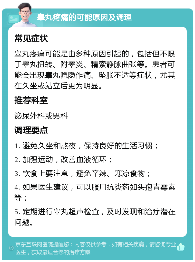 睾丸疼痛的可能原因及调理 常见症状 睾丸疼痛可能是由多种原因引起的，包括但不限于睾丸扭转、附睾炎、精索静脉曲张等。患者可能会出现睾丸隐隐作痛、坠胀不适等症状，尤其在久坐或站立后更为明显。 推荐科室 泌尿外科或男科 调理要点 1. 避免久坐和熬夜，保持良好的生活习惯； 2. 加强运动，改善血液循环； 3. 饮食上要注意，避免辛辣、寒凉食物； 4. 如果医生建议，可以服用抗炎药如头孢青霉素等； 5. 定期进行睾丸超声检查，及时发现和治疗潜在问题。