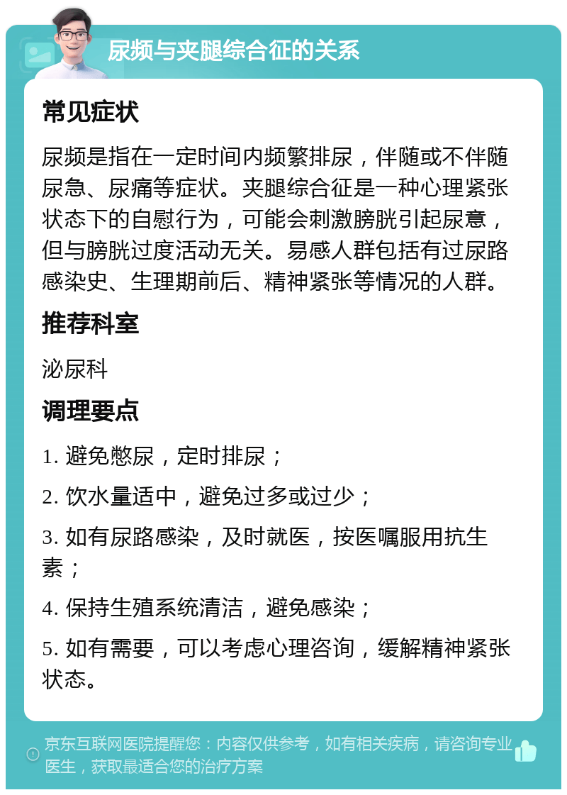 尿频与夹腿综合征的关系 常见症状 尿频是指在一定时间内频繁排尿，伴随或不伴随尿急、尿痛等症状。夹腿综合征是一种心理紧张状态下的自慰行为，可能会刺激膀胱引起尿意，但与膀胱过度活动无关。易感人群包括有过尿路感染史、生理期前后、精神紧张等情况的人群。 推荐科室 泌尿科 调理要点 1. 避免憋尿，定时排尿； 2. 饮水量适中，避免过多或过少； 3. 如有尿路感染，及时就医，按医嘱服用抗生素； 4. 保持生殖系统清洁，避免感染； 5. 如有需要，可以考虑心理咨询，缓解精神紧张状态。