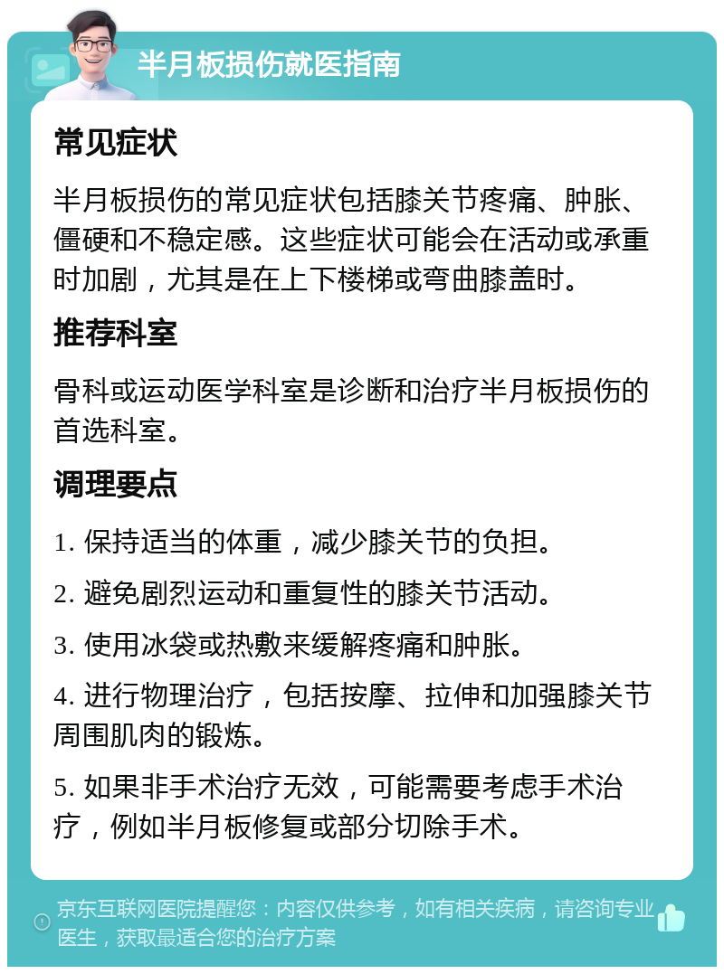 半月板损伤就医指南 常见症状 半月板损伤的常见症状包括膝关节疼痛、肿胀、僵硬和不稳定感。这些症状可能会在活动或承重时加剧，尤其是在上下楼梯或弯曲膝盖时。 推荐科室 骨科或运动医学科室是诊断和治疗半月板损伤的首选科室。 调理要点 1. 保持适当的体重，减少膝关节的负担。 2. 避免剧烈运动和重复性的膝关节活动。 3. 使用冰袋或热敷来缓解疼痛和肿胀。 4. 进行物理治疗，包括按摩、拉伸和加强膝关节周围肌肉的锻炼。 5. 如果非手术治疗无效，可能需要考虑手术治疗，例如半月板修复或部分切除手术。