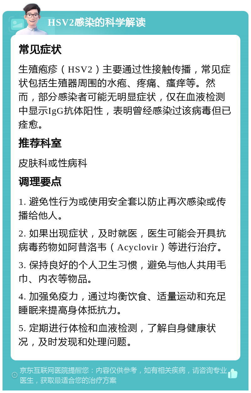 HSV2感染的科学解读 常见症状 生殖疱疹（HSV2）主要通过性接触传播，常见症状包括生殖器周围的水疱、疼痛、瘙痒等。然而，部分感染者可能无明显症状，仅在血液检测中显示IgG抗体阳性，表明曾经感染过该病毒但已痊愈。 推荐科室 皮肤科或性病科 调理要点 1. 避免性行为或使用安全套以防止再次感染或传播给他人。 2. 如果出现症状，及时就医，医生可能会开具抗病毒药物如阿昔洛韦（Acyclovir）等进行治疗。 3. 保持良好的个人卫生习惯，避免与他人共用毛巾、内衣等物品。 4. 加强免疫力，通过均衡饮食、适量运动和充足睡眠来提高身体抵抗力。 5. 定期进行体检和血液检测，了解自身健康状况，及时发现和处理问题。