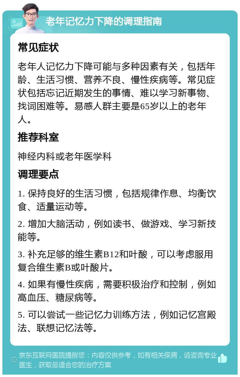 老年记忆力下降的调理指南 常见症状 老年人记忆力下降可能与多种因素有关，包括年龄、生活习惯、营养不良、慢性疾病等。常见症状包括忘记近期发生的事情、难以学习新事物、找词困难等。易感人群主要是65岁以上的老年人。 推荐科室 神经内科或老年医学科 调理要点 1. 保持良好的生活习惯，包括规律作息、均衡饮食、适量运动等。 2. 增加大脑活动，例如读书、做游戏、学习新技能等。 3. 补充足够的维生素B12和叶酸，可以考虑服用复合维生素B或叶酸片。 4. 如果有慢性疾病，需要积极治疗和控制，例如高血压、糖尿病等。 5. 可以尝试一些记忆力训练方法，例如记忆宫殿法、联想记忆法等。