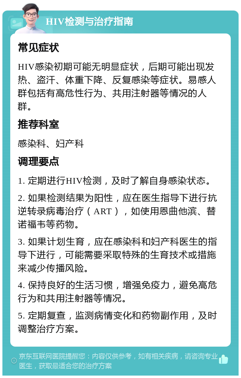 HIV检测与治疗指南 常见症状 HIV感染初期可能无明显症状，后期可能出现发热、盗汗、体重下降、反复感染等症状。易感人群包括有高危性行为、共用注射器等情况的人群。 推荐科室 感染科、妇产科 调理要点 1. 定期进行HIV检测，及时了解自身感染状态。 2. 如果检测结果为阳性，应在医生指导下进行抗逆转录病毒治疗（ART），如使用恩曲他滨、替诺福韦等药物。 3. 如果计划生育，应在感染科和妇产科医生的指导下进行，可能需要采取特殊的生育技术或措施来减少传播风险。 4. 保持良好的生活习惯，增强免疫力，避免高危行为和共用注射器等情况。 5. 定期复查，监测病情变化和药物副作用，及时调整治疗方案。