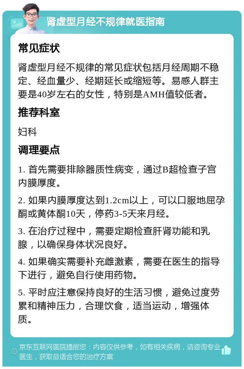 肾虚型月经不规律就医指南 常见症状 肾虚型月经不规律的常见症状包括月经周期不稳定、经血量少、经期延长或缩短等。易感人群主要是40岁左右的女性，特别是AMH值较低者。 推荐科室 妇科 调理要点 1. 首先需要排除器质性病变，通过B超检查子宫内膜厚度。 2. 如果内膜厚度达到1.2cm以上，可以口服地屈孕酮或黄体酮10天，停药3-5天来月经。 3. 在治疗过程中，需要定期检查肝肾功能和乳腺，以确保身体状况良好。 4. 如果确实需要补充雌激素，需要在医生的指导下进行，避免自行使用药物。 5. 平时应注意保持良好的生活习惯，避免过度劳累和精神压力，合理饮食，适当运动，增强体质。