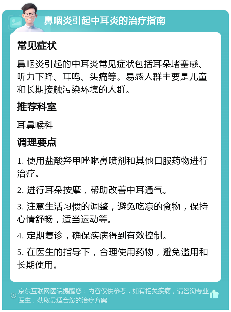 鼻咽炎引起中耳炎的治疗指南 常见症状 鼻咽炎引起的中耳炎常见症状包括耳朵堵塞感、听力下降、耳鸣、头痛等。易感人群主要是儿童和长期接触污染环境的人群。 推荐科室 耳鼻喉科 调理要点 1. 使用盐酸羟甲唑啉鼻喷剂和其他口服药物进行治疗。 2. 进行耳朵按摩，帮助改善中耳通气。 3. 注意生活习惯的调整，避免吃凉的食物，保持心情舒畅，适当运动等。 4. 定期复诊，确保疾病得到有效控制。 5. 在医生的指导下，合理使用药物，避免滥用和长期使用。