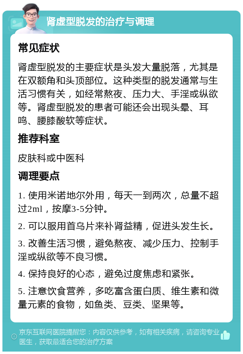 肾虚型脱发的治疗与调理 常见症状 肾虚型脱发的主要症状是头发大量脱落，尤其是在双额角和头顶部位。这种类型的脱发通常与生活习惯有关，如经常熬夜、压力大、手淫或纵欲等。肾虚型脱发的患者可能还会出现头晕、耳鸣、腰膝酸软等症状。 推荐科室 皮肤科或中医科 调理要点 1. 使用米诺地尔外用，每天一到两次，总量不超过2ml，按摩3-5分钟。 2. 可以服用首乌片来补肾益精，促进头发生长。 3. 改善生活习惯，避免熬夜、减少压力、控制手淫或纵欲等不良习惯。 4. 保持良好的心态，避免过度焦虑和紧张。 5. 注意饮食营养，多吃富含蛋白质、维生素和微量元素的食物，如鱼类、豆类、坚果等。