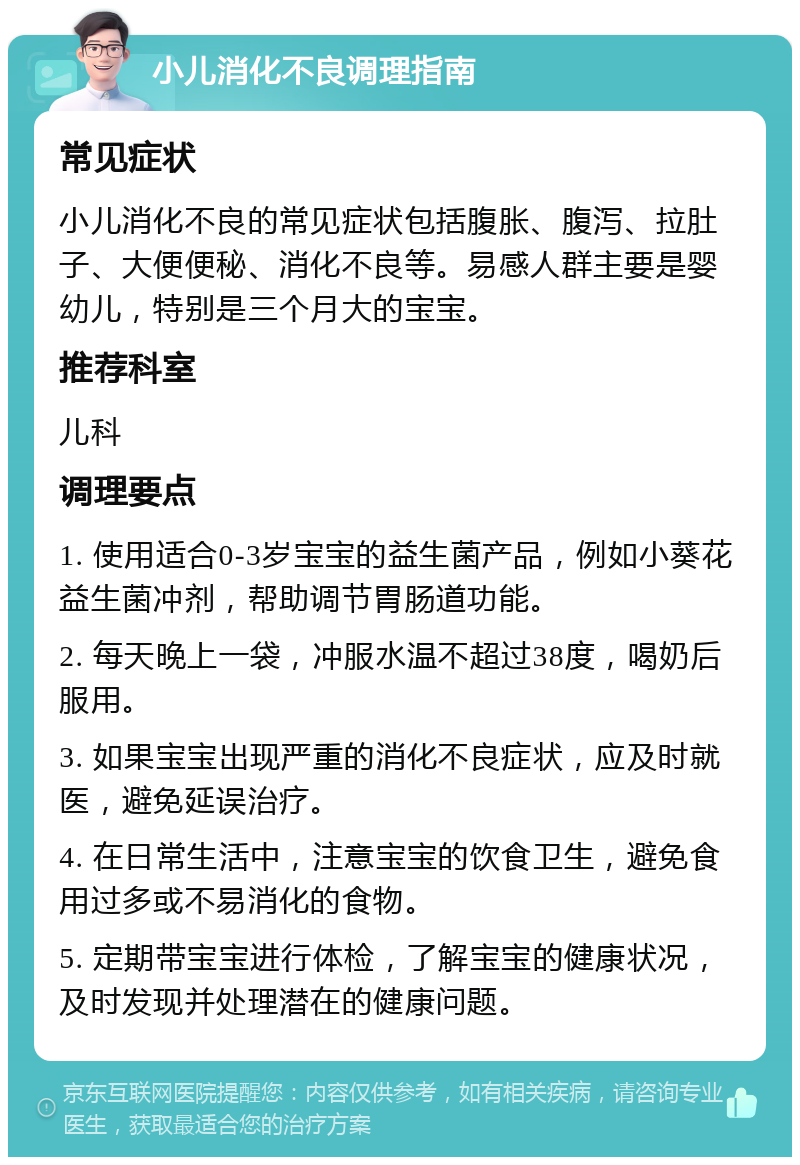 小儿消化不良调理指南 常见症状 小儿消化不良的常见症状包括腹胀、腹泻、拉肚子、大便便秘、消化不良等。易感人群主要是婴幼儿，特别是三个月大的宝宝。 推荐科室 儿科 调理要点 1. 使用适合0-3岁宝宝的益生菌产品，例如小葵花益生菌冲剂，帮助调节胃肠道功能。 2. 每天晚上一袋，冲服水温不超过38度，喝奶后服用。 3. 如果宝宝出现严重的消化不良症状，应及时就医，避免延误治疗。 4. 在日常生活中，注意宝宝的饮食卫生，避免食用过多或不易消化的食物。 5. 定期带宝宝进行体检，了解宝宝的健康状况，及时发现并处理潜在的健康问题。