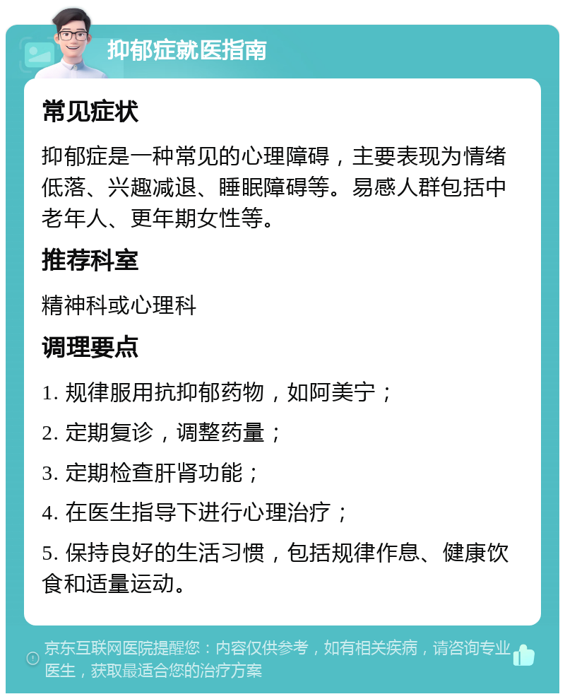 抑郁症就医指南 常见症状 抑郁症是一种常见的心理障碍，主要表现为情绪低落、兴趣减退、睡眠障碍等。易感人群包括中老年人、更年期女性等。 推荐科室 精神科或心理科 调理要点 1. 规律服用抗抑郁药物，如阿美宁； 2. 定期复诊，调整药量； 3. 定期检查肝肾功能； 4. 在医生指导下进行心理治疗； 5. 保持良好的生活习惯，包括规律作息、健康饮食和适量运动。