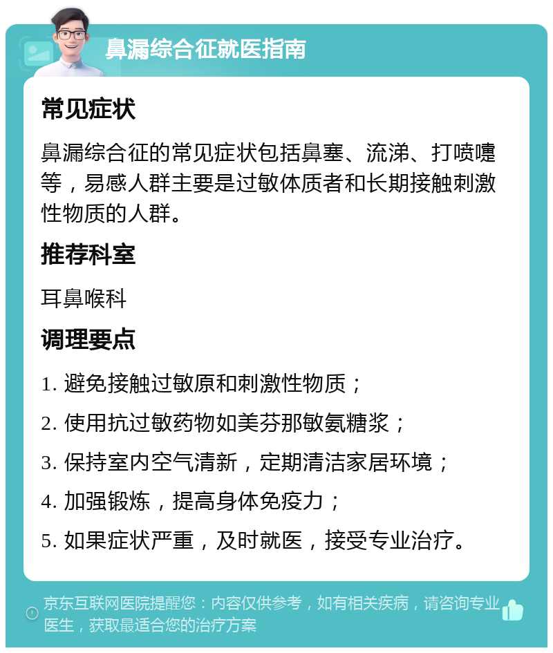 鼻漏综合征就医指南 常见症状 鼻漏综合征的常见症状包括鼻塞、流涕、打喷嚏等，易感人群主要是过敏体质者和长期接触刺激性物质的人群。 推荐科室 耳鼻喉科 调理要点 1. 避免接触过敏原和刺激性物质； 2. 使用抗过敏药物如美芬那敏氨糖浆； 3. 保持室内空气清新，定期清洁家居环境； 4. 加强锻炼，提高身体免疫力； 5. 如果症状严重，及时就医，接受专业治疗。