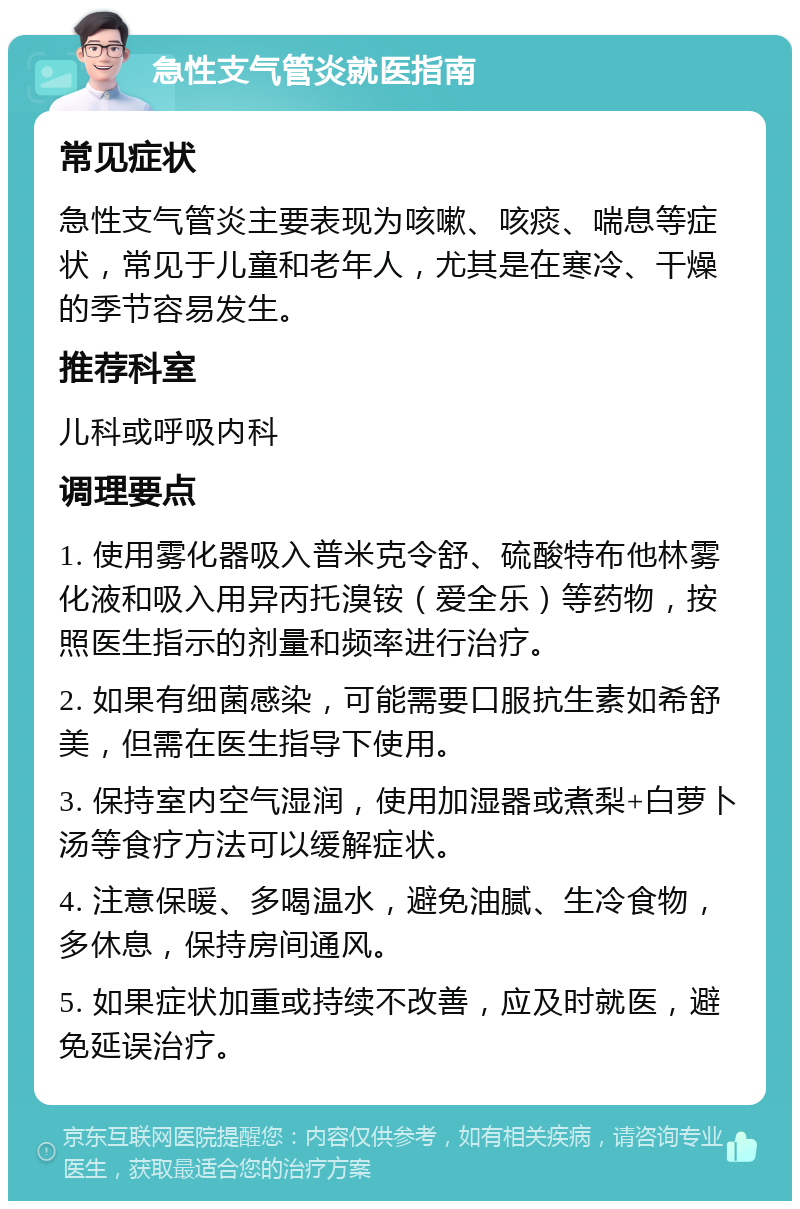 急性支气管炎就医指南 常见症状 急性支气管炎主要表现为咳嗽、咳痰、喘息等症状，常见于儿童和老年人，尤其是在寒冷、干燥的季节容易发生。 推荐科室 儿科或呼吸内科 调理要点 1. 使用雾化器吸入普米克令舒、硫酸特布他林雾化液和吸入用异丙托溴铵（爱全乐）等药物，按照医生指示的剂量和频率进行治疗。 2. 如果有细菌感染，可能需要口服抗生素如希舒美，但需在医生指导下使用。 3. 保持室内空气湿润，使用加湿器或煮梨+白萝卜汤等食疗方法可以缓解症状。 4. 注意保暖、多喝温水，避免油腻、生冷食物，多休息，保持房间通风。 5. 如果症状加重或持续不改善，应及时就医，避免延误治疗。