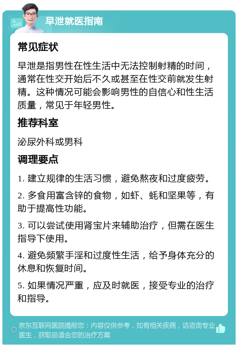 早泄就医指南 常见症状 早泄是指男性在性生活中无法控制射精的时间，通常在性交开始后不久或甚至在性交前就发生射精。这种情况可能会影响男性的自信心和性生活质量，常见于年轻男性。 推荐科室 泌尿外科或男科 调理要点 1. 建立规律的生活习惯，避免熬夜和过度疲劳。 2. 多食用富含锌的食物，如虾、蚝和坚果等，有助于提高性功能。 3. 可以尝试使用肾宝片来辅助治疗，但需在医生指导下使用。 4. 避免频繁手淫和过度性生活，给予身体充分的休息和恢复时间。 5. 如果情况严重，应及时就医，接受专业的治疗和指导。