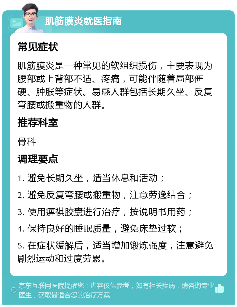 肌筋膜炎就医指南 常见症状 肌筋膜炎是一种常见的软组织损伤，主要表现为腰部或上背部不适、疼痛，可能伴随着局部僵硬、肿胀等症状。易感人群包括长期久坐、反复弯腰或搬重物的人群。 推荐科室 骨科 调理要点 1. 避免长期久坐，适当休息和活动； 2. 避免反复弯腰或搬重物，注意劳逸结合； 3. 使用痹祺胶囊进行治疗，按说明书用药； 4. 保持良好的睡眠质量，避免床垫过软； 5. 在症状缓解后，适当增加锻炼强度，注意避免剧烈运动和过度劳累。