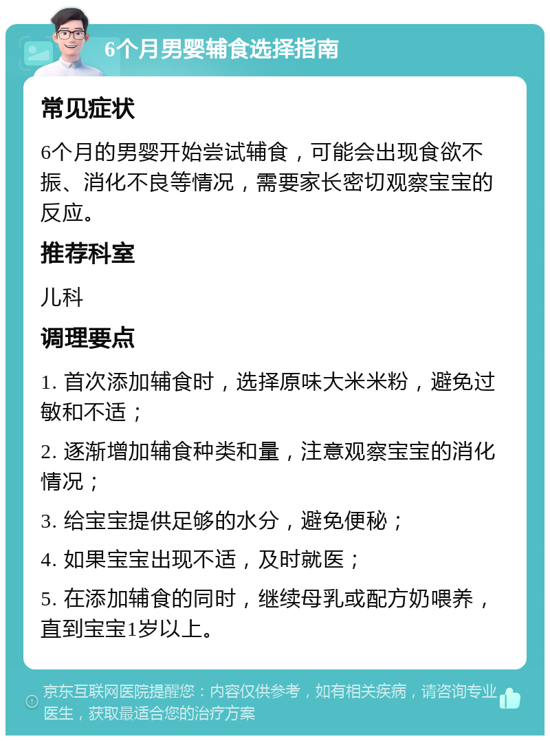 6个月男婴辅食选择指南 常见症状 6个月的男婴开始尝试辅食，可能会出现食欲不振、消化不良等情况，需要家长密切观察宝宝的反应。 推荐科室 儿科 调理要点 1. 首次添加辅食时，选择原味大米米粉，避免过敏和不适； 2. 逐渐增加辅食种类和量，注意观察宝宝的消化情况； 3. 给宝宝提供足够的水分，避免便秘； 4. 如果宝宝出现不适，及时就医； 5. 在添加辅食的同时，继续母乳或配方奶喂养，直到宝宝1岁以上。