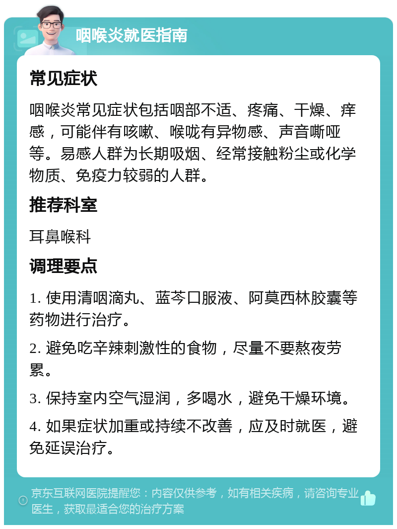 咽喉炎就医指南 常见症状 咽喉炎常见症状包括咽部不适、疼痛、干燥、痒感，可能伴有咳嗽、喉咙有异物感、声音嘶哑等。易感人群为长期吸烟、经常接触粉尘或化学物质、免疫力较弱的人群。 推荐科室 耳鼻喉科 调理要点 1. 使用清咽滴丸、蓝芩口服液、阿莫西林胶囊等药物进行治疗。 2. 避免吃辛辣刺激性的食物，尽量不要熬夜劳累。 3. 保持室内空气湿润，多喝水，避免干燥环境。 4. 如果症状加重或持续不改善，应及时就医，避免延误治疗。