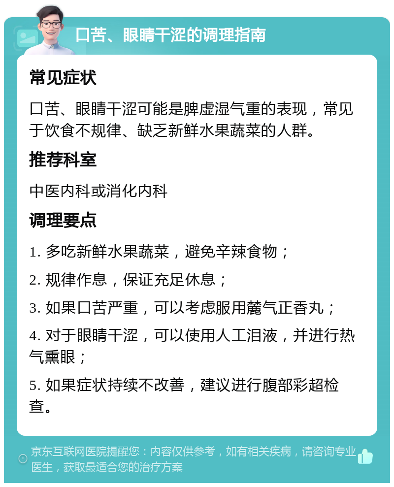 口苦、眼睛干涩的调理指南 常见症状 口苦、眼睛干涩可能是脾虚湿气重的表现，常见于饮食不规律、缺乏新鲜水果蔬菜的人群。 推荐科室 中医内科或消化内科 调理要点 1. 多吃新鲜水果蔬菜，避免辛辣食物； 2. 规律作息，保证充足休息； 3. 如果口苦严重，可以考虑服用麓气正香丸； 4. 对于眼睛干涩，可以使用人工泪液，并进行热气熏眼； 5. 如果症状持续不改善，建议进行腹部彩超检查。